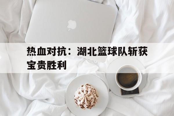 -关于热血对抗：湖北篮球队斩获宝贵胜利的信息