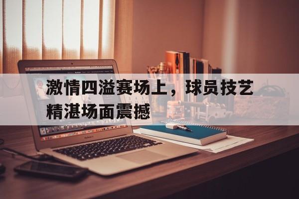 爱游戏官网-激情四溢赛场上，球员技艺精湛场面震撼的简单介绍